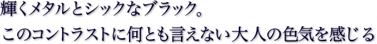 輝くメタルとシックなブラック。このコントラストに何とも言えない大人の色気を感じる